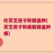 吃灵芝孢子粉膝盖肿(灵芝孢子粉缓解膝盖肿痛)