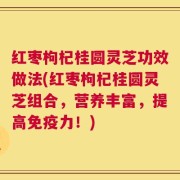 红枣枸杞桂圆灵芝功效做法(红枣枸杞桂圆灵芝组合，营养丰富，提高免疫力！)