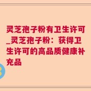 灵芝孢子粉有卫生许可_灵芝孢子粉：获得卫生许可的高品质健康补充品