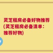 灵芝租房必备好物推荐(灵芝租房必备清单：推荐好物)
