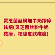 灵芝菌丝粉加牛奶按摩祛疤(灵芝菌丝粉牛奶按摩，祛除皮肤疤痕)