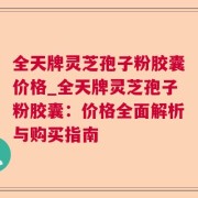 全天牌灵芝孢子粉胶囊价格_全天牌灵芝孢子粉胶囊：价格全面解析与购买指南