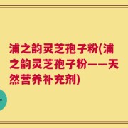 浦之韵灵芝孢子粉(浦之韵灵芝孢子粉——天然营养补充剂)