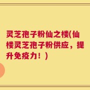 灵芝孢子粉仙之楼(仙楼灵芝孢子粉供应，提升免疫力！)