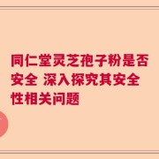 同仁堂灵芝孢子粉是否安全 深入探究其安全性相关问题