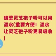 破壁灵芝孢子粉可以用温水(重要方便！温水让灵芝孢子粉更易吸收)