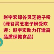 赵宇宏绿谷灵芝孢子粉(绿谷灵芝孢子粉受欢迎：赵宇宏助力打造高品质保健食品)