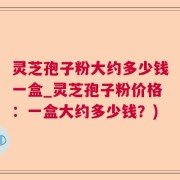 灵芝孢子粉大约多少钱一盒_灵芝孢子粉价格：一盒大约多少钱？)