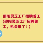 邵阳灵芝工厂招聘普工(邵阳灵芝工厂招聘普工，机会来了！)