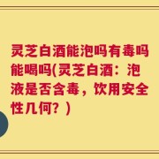 灵芝白酒能泡吗有毒吗能喝吗(灵芝白酒：泡液是否含毒，饮用安全性几何？)