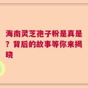 海南灵芝孢子粉是真是？背后的故事等你来揭晓