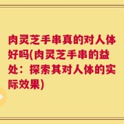 肉灵芝手串真的对人体好吗(肉灵芝手串的益处：探索其对人体的实际效果)