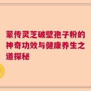 蒙传灵芝破壁孢子粉的神奇功效与健康养生之道探秘