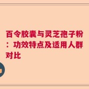 百令胶囊与灵芝孢子粉：功效特点及适用人群对比