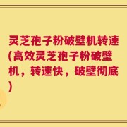 灵芝孢子粉破壁机转速(高效灵芝孢子粉破壁机，转速快，破壁彻底)