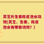 灵芝片生姜陈皮泡水功效(灵芝、生姜、陈皮泡水有哪些功效？)