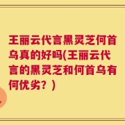 王丽云代言黑灵芝何首乌真的好吗(王丽云代言的黑灵芝和何首乌有何优劣？)