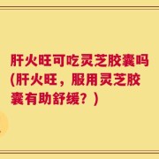 肝火旺可吃灵芝胶囊吗(肝火旺，服用灵芝胶囊有助舒缓？)