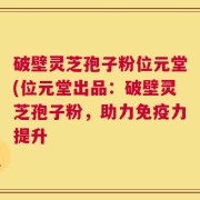 破壁灵芝孢子粉位元堂(位元堂出品：破壁灵芝孢子粉，助力免疫力提升