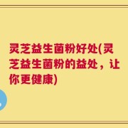 灵芝益生菌粉好处(灵芝益生菌粉的益处，让你更健康)