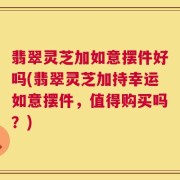 翡翠灵芝加如意摆件好吗(翡翠灵芝加持幸运如意摆件，值得购买吗？)
