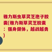 雅力斯虫草灵芝孢子胶囊(雅力斯草灵芝胶囊：强身健体，越战越勇)