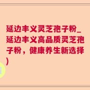 延边丰义灵芝孢子粉_延边丰义高品质灵芝孢子粉，健康养生新选择)
