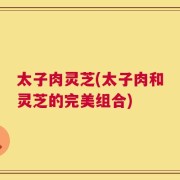 太子肉灵芝(太子肉和灵芝的完美组合)