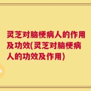 灵芝对脑梗病人的作用及功效(灵芝对脑梗病人的功效及作用)