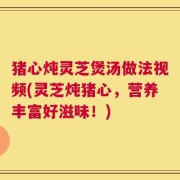 猪心炖灵芝煲汤做法视频(灵芝炖猪心，营养丰富好滋味！)