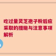 吃过量灵芝孢子粉后应采取的措施与注意事项解析