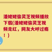 潘姥姥偷灵芝视频播放下载(潘姥姥偷灵芝视频走红，网友大呼过瘾！)