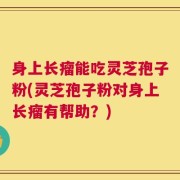 身上长瘤能吃灵芝孢子粉(灵芝孢子粉对身上长瘤有帮助？)