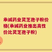 承诚药业灵芝孢子粉价格(承诚药业推出高性价比灵芝孢子粉)