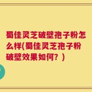 蜀佳灵芝破壁孢子粉怎么样(蜀佳灵芝孢子粉破壁效果如何？)