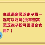 虫草燕窝灵芝孢子粉一起可以吃吗(虫草燕窝灵芝孢子粉可否混合食用？)