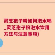 灵芝孢子粉如何泡水喝_灵芝孢子粉泡水饮用方法与注意事项)