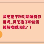 灵芝孢子粉对嗜睡有作用吗_灵芝孢子粉能否缓解嗜睡现象？)