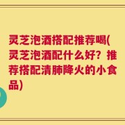 灵芝泡酒搭配推荐喝(灵芝泡酒配什么好？推荐搭配清肺降火的小食品)