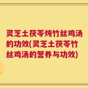 灵芝土茯苓炖竹丝鸡汤的功效(灵芝土茯苓竹丝鸡汤的营养与功效)