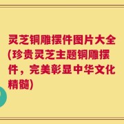 灵芝铜雕摆件图片大全(珍贵灵芝主题铜雕摆件，完美彰显中华文化精髓)