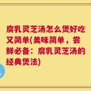 腐乳灵芝汤怎么煲好吃又简单(美味简单，尝鲜必备：腐乳灵芝汤的经典煲法)
