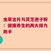 虫草含片与灵芝孢子粉：健康养生的两大得力助手