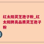 红太阳灵芝孢子粉_红太阳牌高品质灵芝孢子粉
