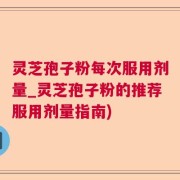 灵芝孢子粉每次服用剂量_灵芝孢子粉的推荐服用剂量指南)