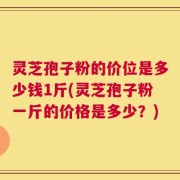 灵芝孢子粉的价位是多少钱1斤(灵芝孢子粉一斤的价格是多少？)