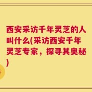 西安采访千年灵芝的人叫什么(采访西安千年灵芝专家，探寻其奥秘)