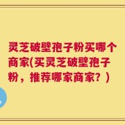 灵芝破壁孢子粉买哪个商家(买灵芝破壁孢子粉，推荐哪家商家？)