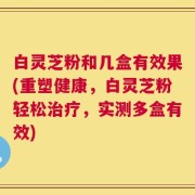 白灵芝粉和几盒有效果(重塑健康，白灵芝粉轻松治疗，实测多盒有效)