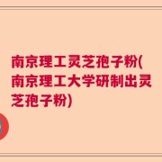 南京理工灵芝孢子粉(南京理工大学研制出灵芝孢子粉)